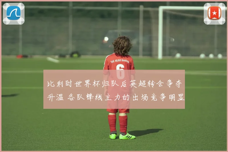 比利时世界杯归队后英超转会争夺升温 各队锋线主力的出场竞争明显加剧