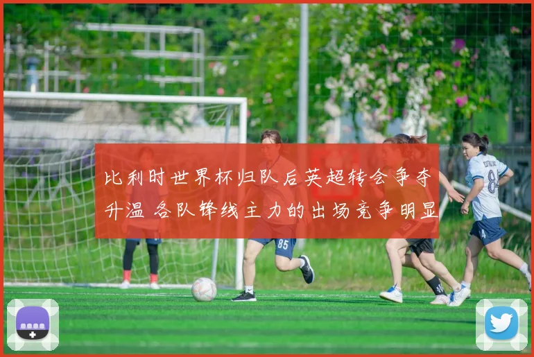 比利时世界杯归队后英超转会争夺升温 各队锋线主力的出场竞争明显加剧