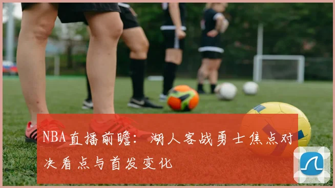 NBA直播前瞻：湖人客战勇士焦点对决看点与首发变化