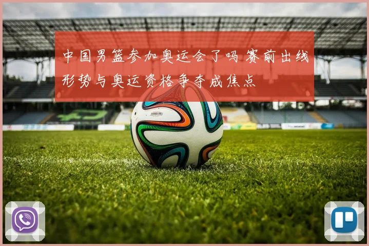 中国男篮参加奥运会了吗 赛前出线形势与奥运资格争夺成焦点