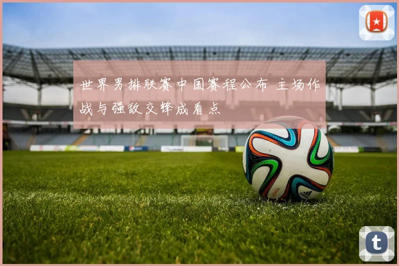 世界男排联赛中国赛程公布 主场作战与强敌交锋成看点