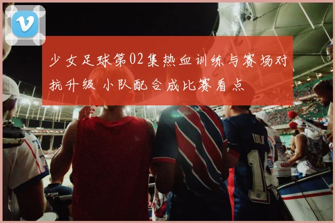 少女足球第02集热血训练与赛场对抗升级 小队配合成比赛看点