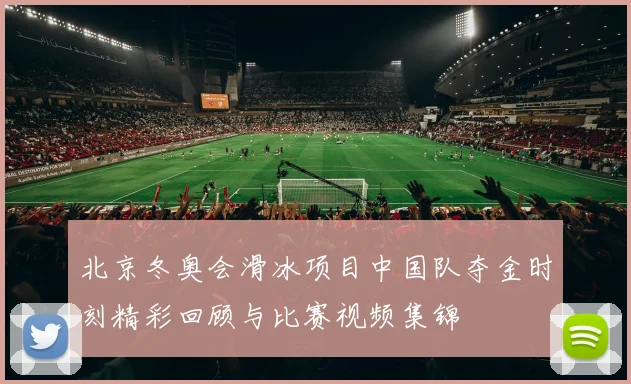 北京冬奥会滑冰项目中国队夺金时刻精彩回顾与比赛视频集锦