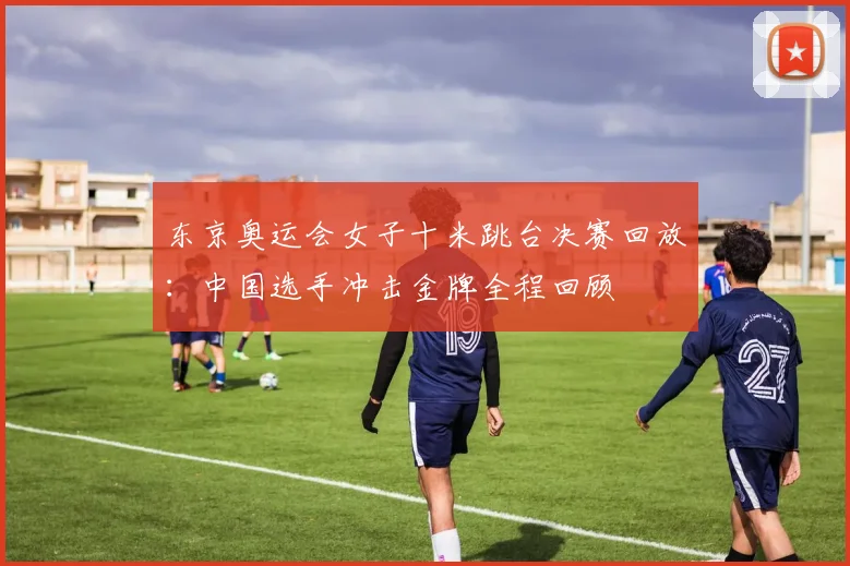 东京奥运会女子十米跳台决赛回放：中国选手冲击金牌全程回顾