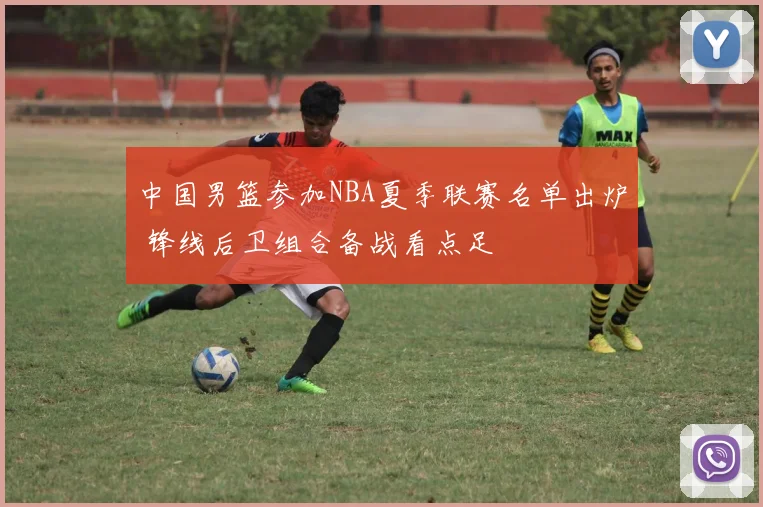 中国男篮参加NBA夏季联赛名单出炉 锋线后卫组合备战看点足