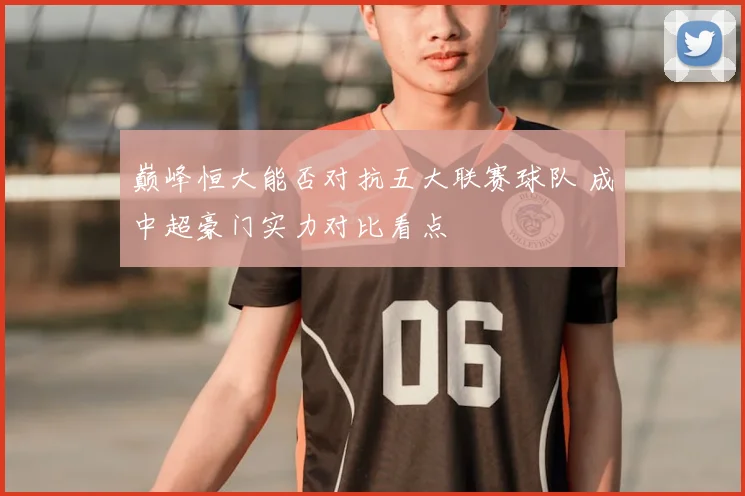 巅峰恒大能否对抗五大联赛球队 成中超豪门实力对比看点