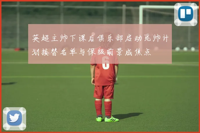 英超主帅下课后俱乐部启动觅帅计划接替名单与保级前景成焦点