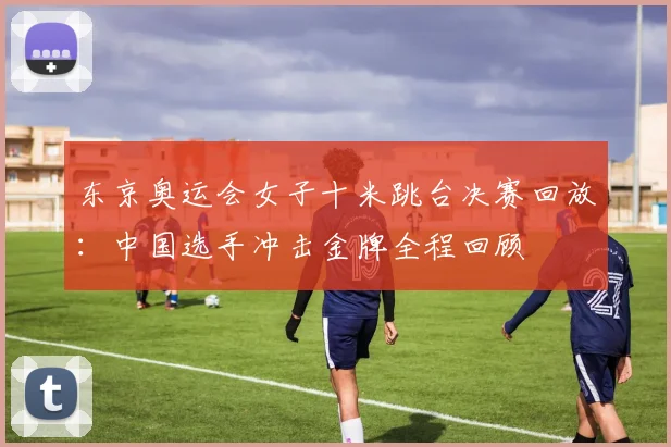 东京奥运会女子十米跳台决赛回放：中国选手冲击金牌全程回顾