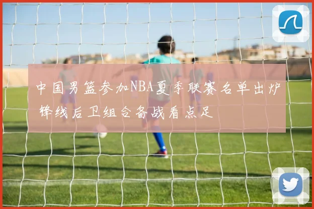 中国男篮参加NBA夏季联赛名单出炉 锋线后卫组合备战看点足