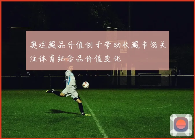 奥运藏品升值例子带动收藏市场关注体育纪念品价值变化