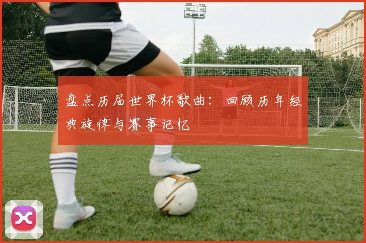 盘点历届世界杯歌曲：回顾历年经典旋律与赛事记忆