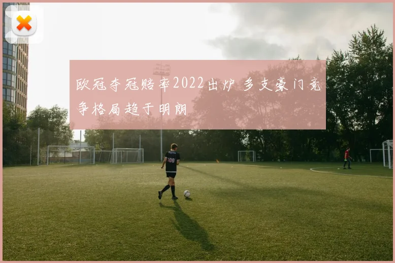 欧冠夺冠赔率2022出炉 多支豪门竞争格局趋于明朗